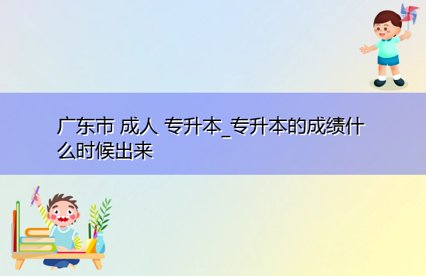 广东省成人专升本_专升本的成绩什么时候出来