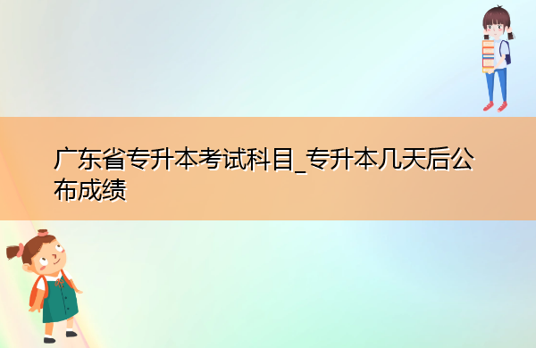 广东省专升本考试科目_专升本几天后公布成绩 广东省专升本考试科目_专升本几天后公布成绩