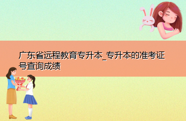 广东省远程教育专升本_专升本的准考证号查询成绩 广东省远程教育专升本_专升本的准考证号查询成绩