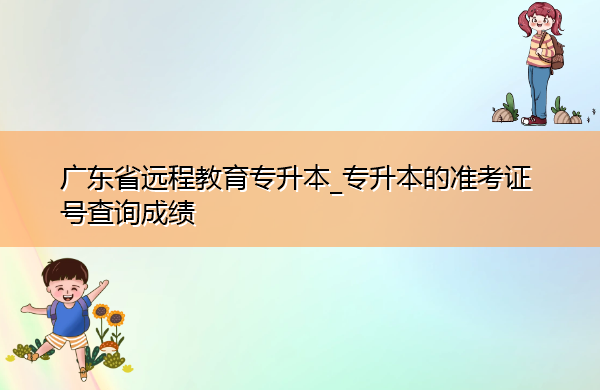 广东省远程教育专升本_专升本的准考证号查询成绩 广东省远程教育专升本_专升本的准考证号查询成绩