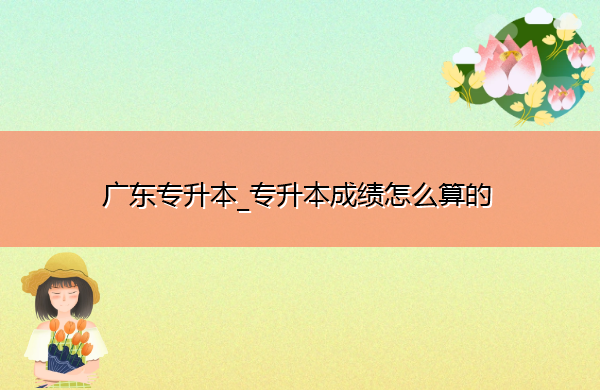 广东专升本_专升本成绩怎么算的 广东专升本_专升本成绩怎么算的