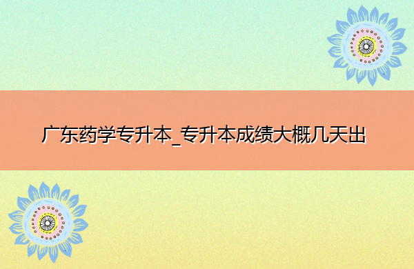 广东药学专升本_专升本成绩大概几天出