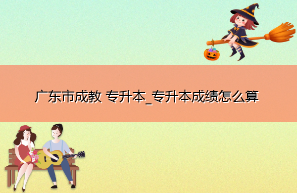 广东省成教专升本_专升本成绩怎么算 广东省成教专升本_专升本成绩怎么算