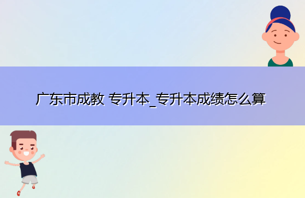 广东省成教专升本_专升本成绩怎么算