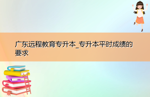 广东远程教育专升本_专升本平时成绩的要求