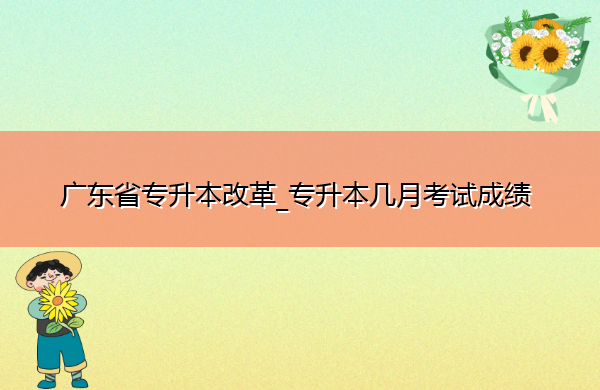广东省专升本改革_专升本几月考试成绩 广东省专升本改革_专升本几月考试成绩