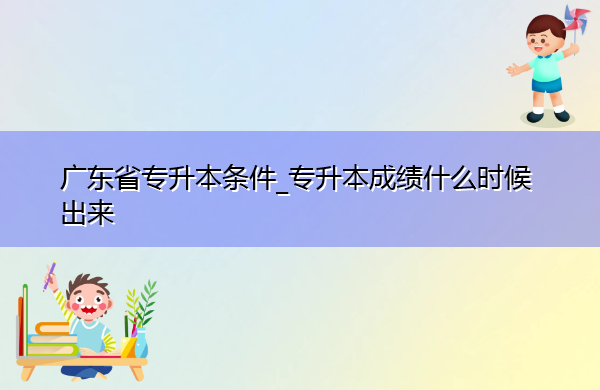 广东省专升本条件_专升本成绩什么时候出来