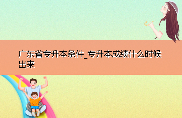 广东省专升本条件_专升本成绩什么时候出来