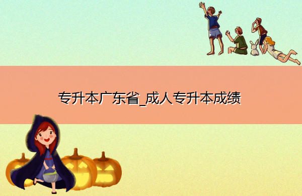 专升本广东省_成人专升本成绩 专升本广东省_成人专升本成绩