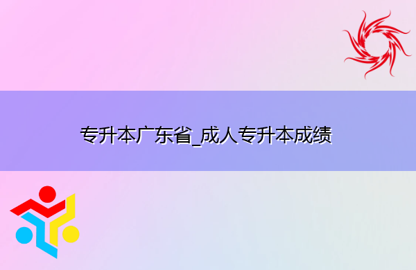 专升本广东省_成人专升本成绩 专升本广东省_成人专升本成绩