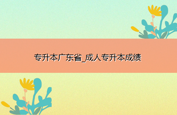 专升本广东省_成人专升本成绩 专升本广东省_成人专升本成绩