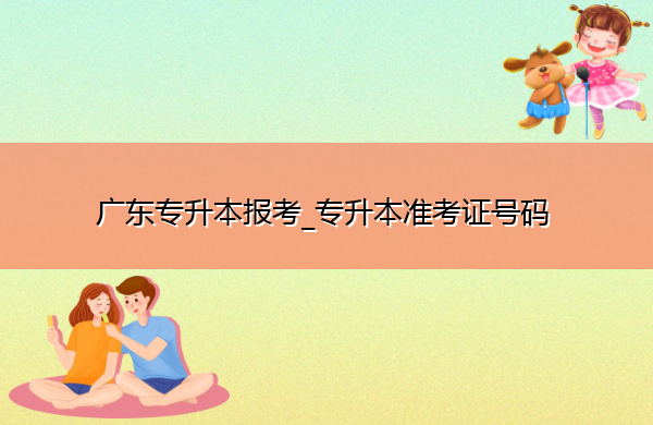 广东专升本报考_专升本准考证号码 广东专升本报考_专升本准考证号码