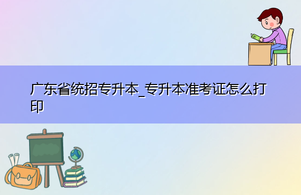 广东省统招专升本_专升本准考证怎么打印 广东省统招专升本_专升本准考证怎么打印