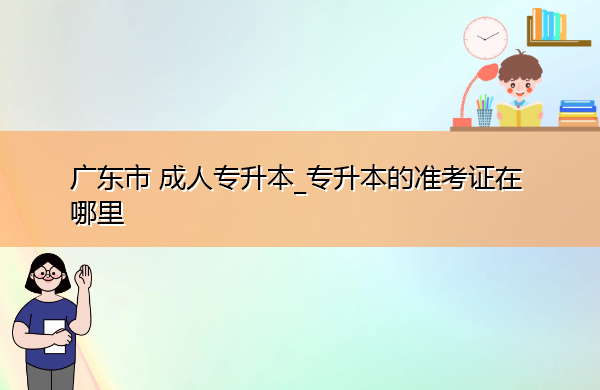 广东省成人专升本_专升本的准考证在哪里 广东省成人专升本_专升本的准考证在哪里