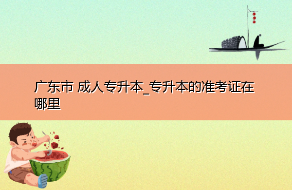 广东省成人专升本_专升本的准考证在哪里 广东省成人专升本_专升本的准考证在哪里