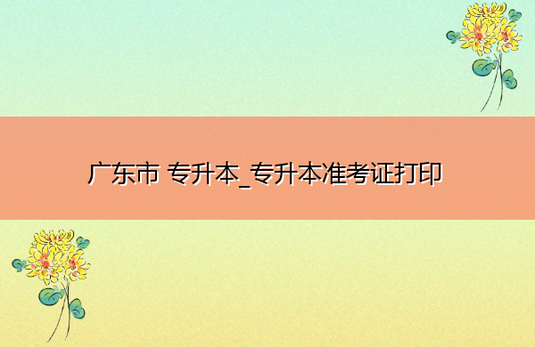 广东省专升本_专升本准考证打印 广东省专升本_专升本准考证打印