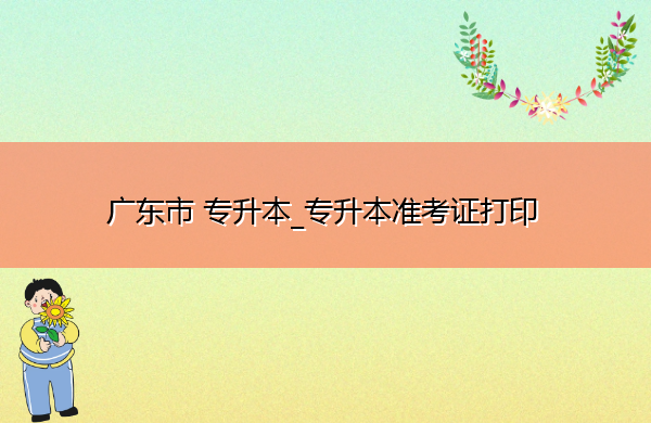 广东省专升本_专升本准考证打印 广东省专升本_专升本准考证打印