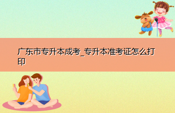 广东省专升本成考_专升本准考证怎么打印 广东省专升本成考_专升本准考证怎么打印