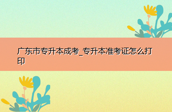 广东省专升本成考_专升本准考证怎么打印 广东省专升本成考_专升本准考证怎么打印