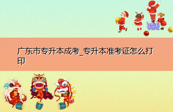 广东省专升本成考_专升本准考证怎么打印 广东省专升本成考_专升本准考证怎么打印