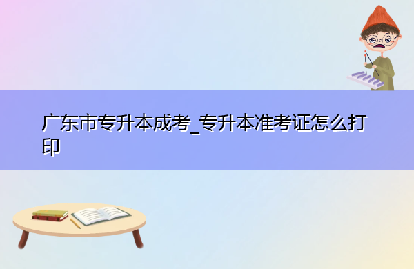 广东省专升本成考_专升本准考证怎么打印 广东省专升本成考_专升本准考证怎么打印