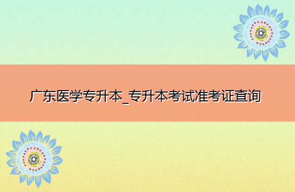 广东医学专升本_专升本考试准考证查询 广东医学专升本_专升本考试准考证查询