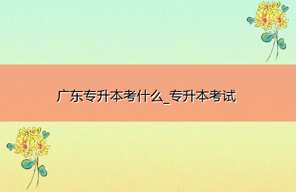 广东专升本考什么_专升本考试 广东专升本考什么_专升本考试