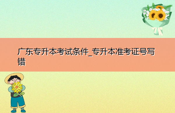 广东专升本考试条件_专升本准考证号写错