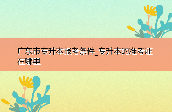 广东省专升本报考条件_专升本的准考证在哪里 广东省专升本报考条件_专升本的准考证在哪里