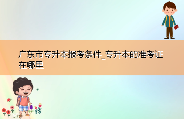 广东省专升本报考条件_专升本的准考证在哪里 广东省专升本报考条件_专升本的准考证在哪里