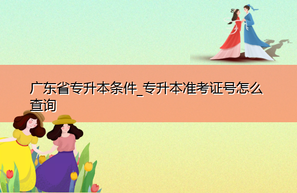 广东省专升本条件_专升本准考证号怎么查询 广东省专升本条件_专升本准考证号怎么查询
