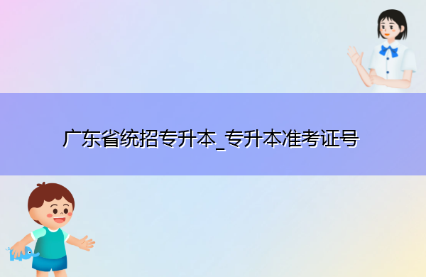 广东省统招专升本_专升本准考证号 广东省统招专升本_专升本准考证号