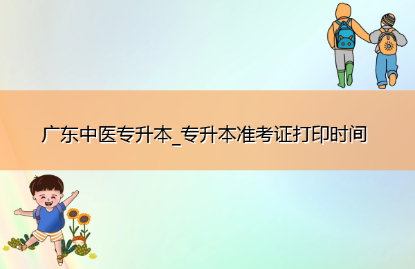广东中医专升本_专升本准考证打印时间 广东中医专升本_专升本准考证打印时间