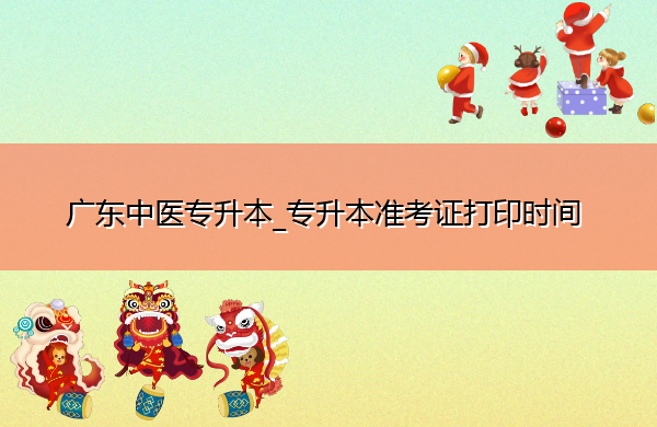 广东中医专升本_专升本准考证打印时间 广东中医专升本_专升本准考证打印时间