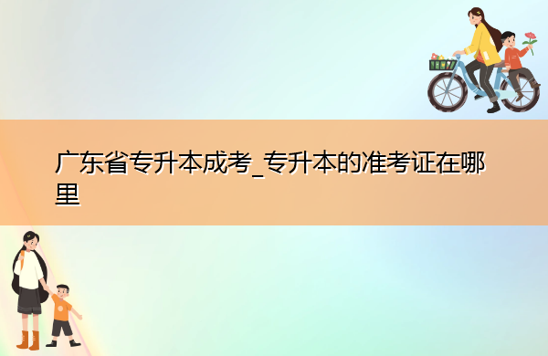 广东省专升本成考_专升本的准考证在哪里 广东省专升本成考_专升本的准考证在哪里