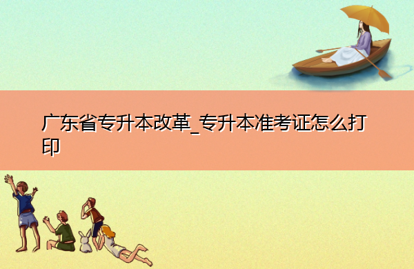 广东省专升本改革_专升本准考证怎么打印 广东省专升本改革_专升本准考证怎么打印