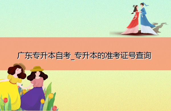 广东专升本自考_专升本的准考证号查询 广东专升本自考_专升本的准考证号查询