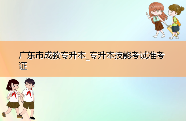 广东省成教专升本_专升本技能考试准考证 广东省成教专升本_专升本技能考试准考证