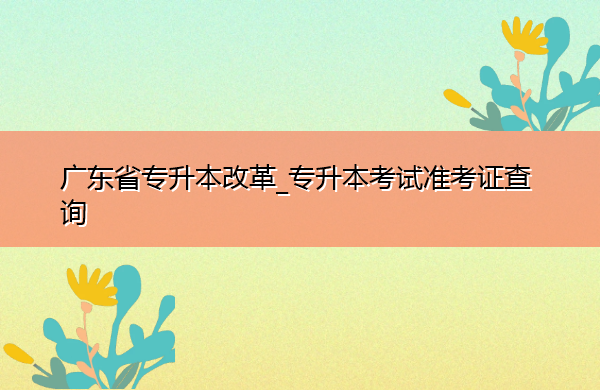 广东省专升本改革_专升本考试准考证查询 广东省专升本改革_专升本考试准考证查询
