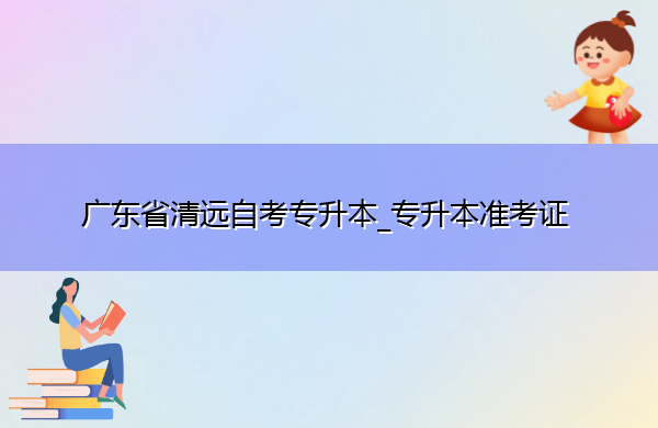 广东省清远自考专升本_专升本准考证 广东省清远自考专升本_专升本准考证