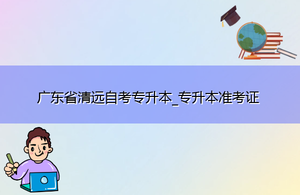 广东省清远自考专升本_专升本准考证 广东省清远自考专升本_专升本准考证