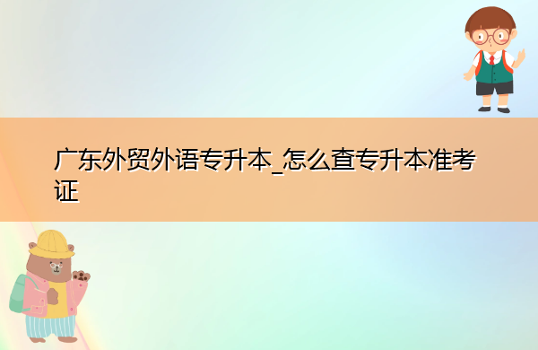 广东外贸外语专升本_怎么查专升本准考证