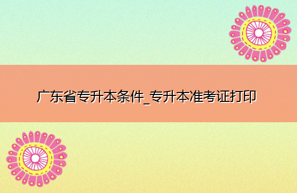 广东省专升本条件_专升本准考证打印 广东省专升本条件_专升本准考证打印