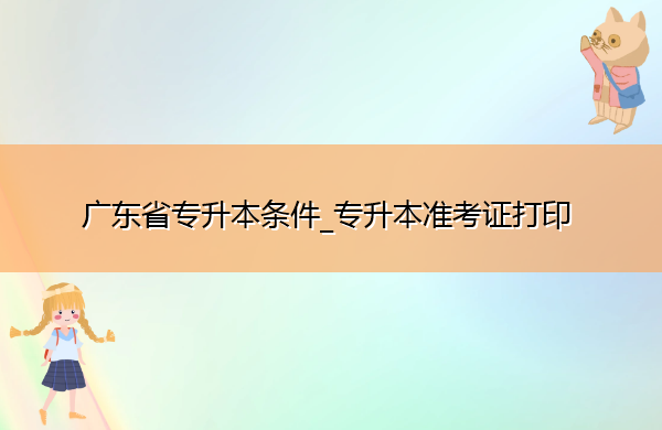广东省专升本条件_专升本准考证打印 广东省专升本条件_专升本准考证打印