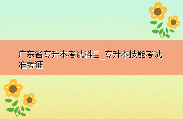 广东省专升本考试科目_专升本技能考试准考证