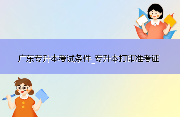 广东专升本考试条件_专升本打印准考证 广东专升本考试条件_专升本打印准考证