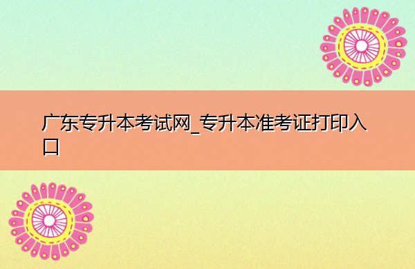 广东专升本考试网_专升本准考证打印入口 广东专升本考试网_专升本准考证打印入口