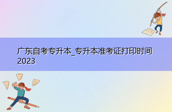 广东自考专升本_专升本准考证打印时间2023 广东自考专升本_专升本准考证打印时间2023