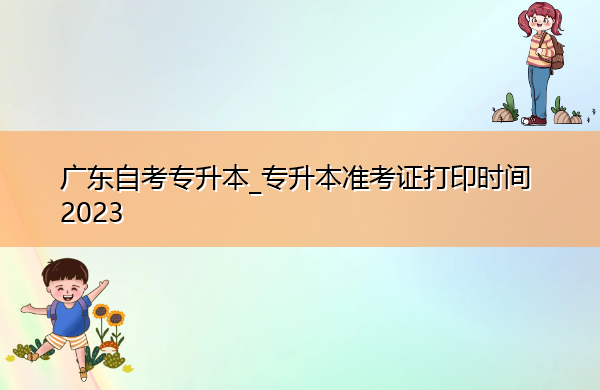 广东自考专升本_专升本准考证打印时间2023 广东自考专升本_专升本准考证打印时间2023