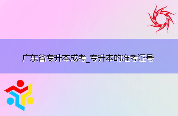 广东省专升本成考_专升本的准考证号 广东省专升本成考_专升本的准考证号